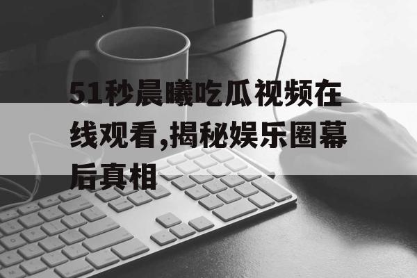 51秒晨曦吃瓜视频在线观看,揭秘娱乐圈幕后真相