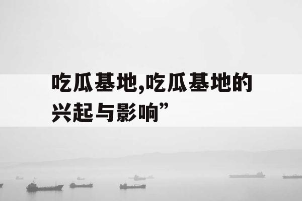吃瓜基地,吃瓜基地的兴起与影响”