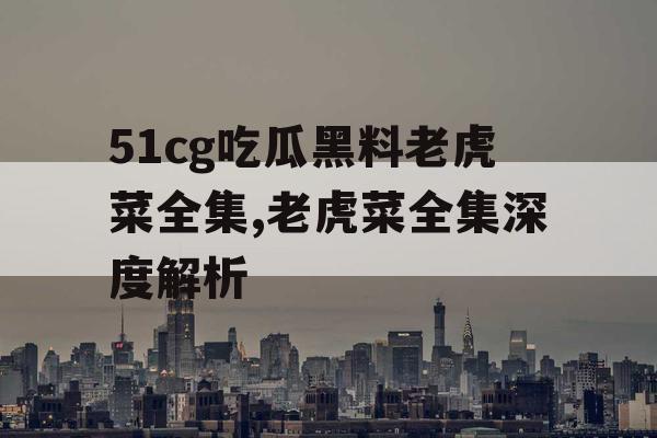 51cg吃瓜黑料老虎菜全集,老虎菜全集深度解析