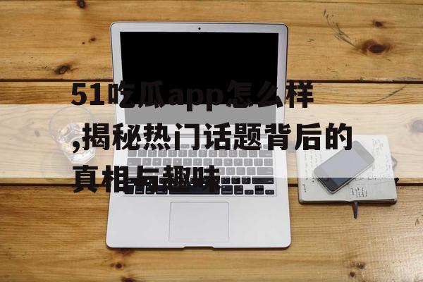 51吃瓜app怎么样,揭秘热门话题背后的真相与趣味