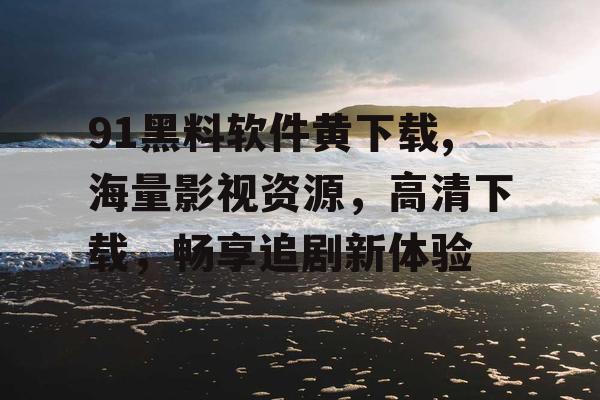 91黑料软件黄下载,海量影视资源，高清下载，畅享追剧新体验