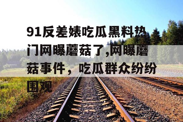 91反差婊吃瓜黑料热门网曝蘑菇了,网曝蘑菇事件，吃瓜群众纷纷围观