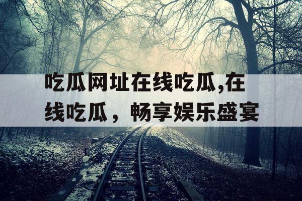 吃瓜网址在线吃瓜,在线吃瓜，畅享娱乐盛宴