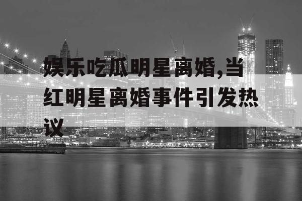 娱乐吃瓜明星离婚,当红明星离婚事件引发热议