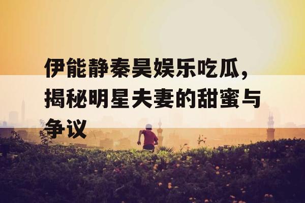 伊能静秦昊娱乐吃瓜,揭秘明星夫妻的甜蜜与争议