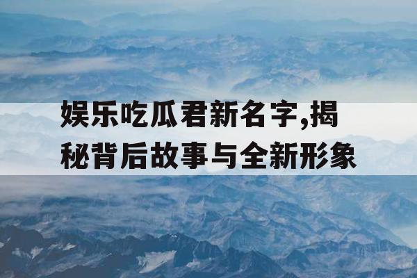 娱乐吃瓜君新名字,揭秘背后故事与全新形象