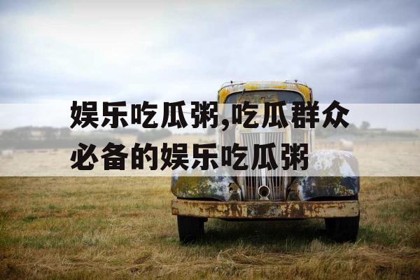 娱乐吃瓜粥,吃瓜群众必备的娱乐吃瓜粥
