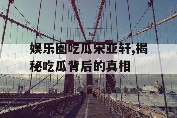 娱乐圈吃瓜宋亚轩,揭秘吃瓜背后的真相