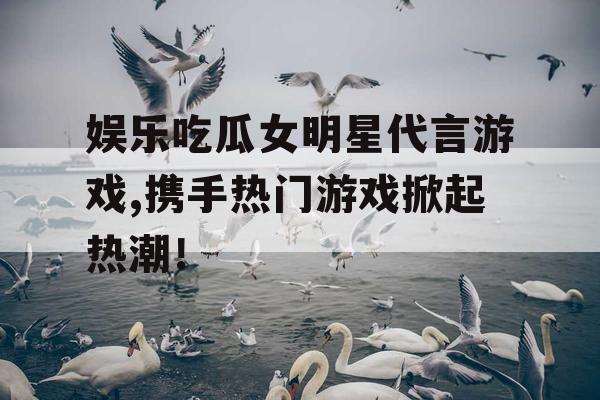 娱乐吃瓜女明星代言游戏,携手热门游戏掀起热潮！