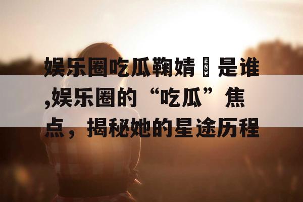娱乐圈吃瓜鞠婧祎是谁,娱乐圈的“吃瓜”焦点，揭秘她的星途历程