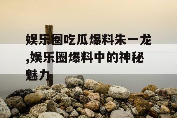 娱乐圈吃瓜爆料朱一龙,娱乐圈爆料中的神秘魅力
