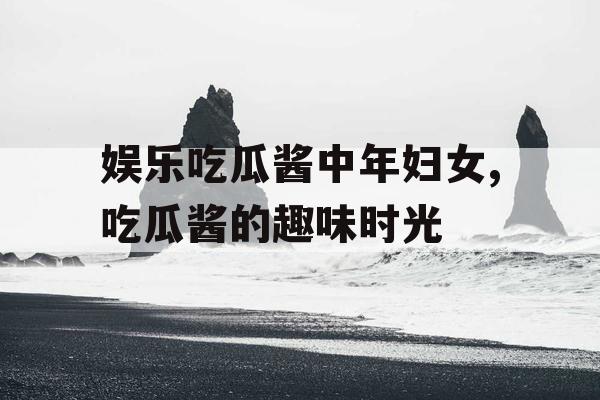 娱乐吃瓜酱中年妇女,吃瓜酱的趣味时光
