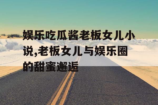 娱乐吃瓜酱老板女儿小说,老板女儿与娱乐圈的甜蜜邂逅