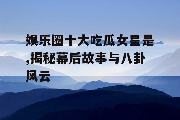 娱乐圈十大吃瓜女星是,揭秘幕后故事与八卦风云
