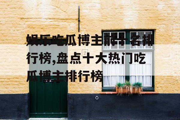 娱乐吃瓜博主前十名排行榜,盘点十大热门吃瓜博主排行榜