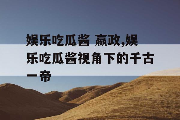 娱乐吃瓜酱 嬴政,娱乐吃瓜酱视角下的千古一帝