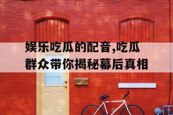 娱乐吃瓜的配音,吃瓜群众带你揭秘幕后真相