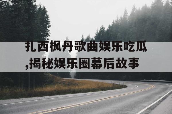 扎西枫丹歌曲娱乐吃瓜,揭秘娱乐圈幕后故事