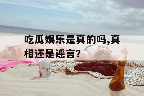 吃瓜娱乐是真的吗,真相还是谣言？