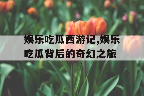 娱乐吃瓜西游记,娱乐吃瓜背后的奇幻之旅
