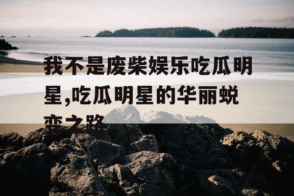 我不是废柴娱乐吃瓜明星,吃瓜明星的华丽蜕变之路