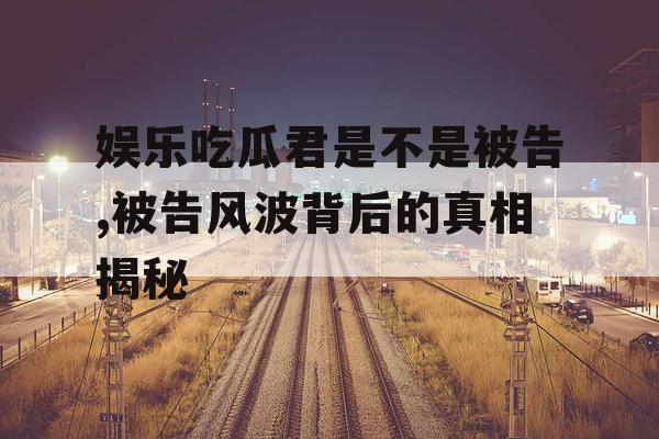 娱乐吃瓜君是不是被告,被告风波背后的真相揭秘