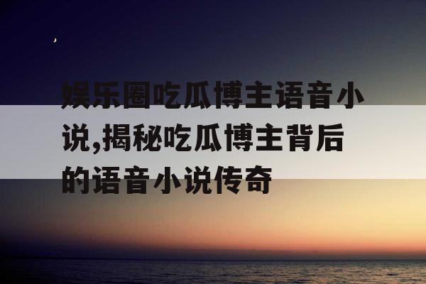 娱乐圈吃瓜博主语音小说,揭秘吃瓜博主背后的语音小说传奇