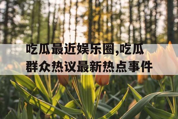 吃瓜最近娱乐圈,吃瓜群众热议最新热点事件