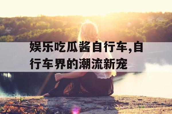 娱乐吃瓜酱自行车,自行车界的潮流新宠