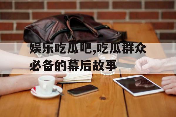 娱乐吃瓜吧,吃瓜群众必备的幕后故事