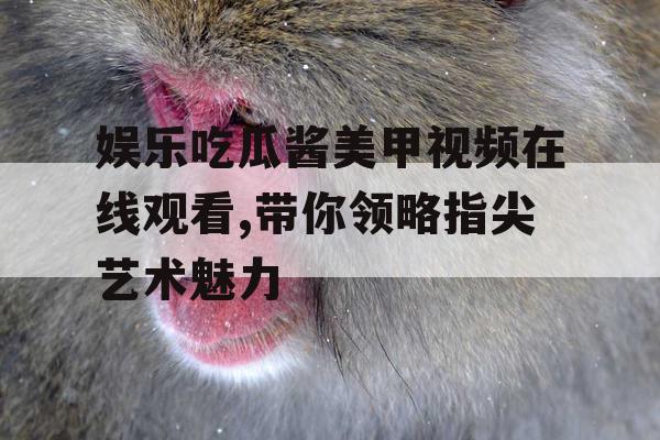娱乐吃瓜酱美甲视频在线观看,带你领略指尖艺术魅力