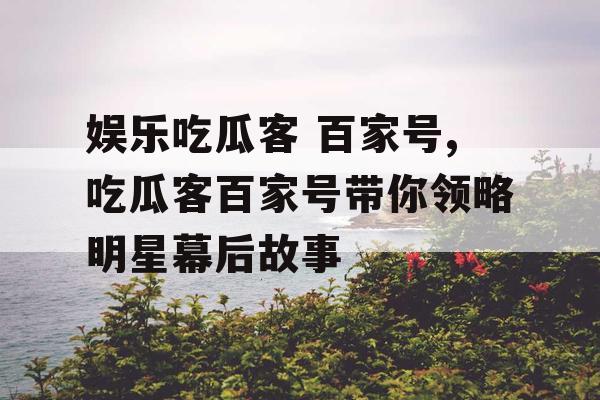 娱乐吃瓜客 百家号,吃瓜客百家号带你领略明星幕后故事