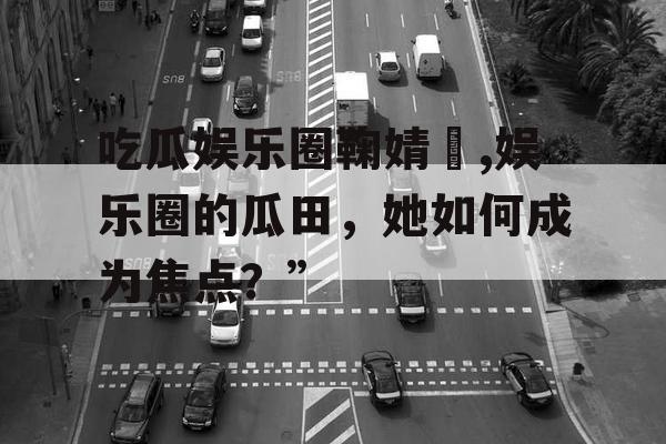 吃瓜娱乐圈鞠婧祎,娱乐圈的瓜田，她如何成为焦点？”