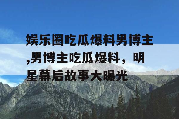 娱乐圈吃瓜爆料男博主,男博主吃瓜爆料，明星幕后故事大曝光