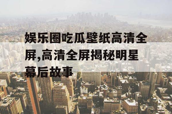 娱乐圈吃瓜壁纸高清全屏,高清全屏揭秘明星幕后故事