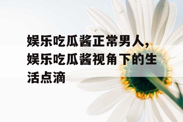 娱乐吃瓜酱正常男人,娱乐吃瓜酱视角下的生活点滴