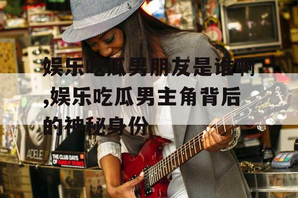 娱乐吃瓜男朋友是谁啊,娱乐吃瓜男主角背后的神秘身份