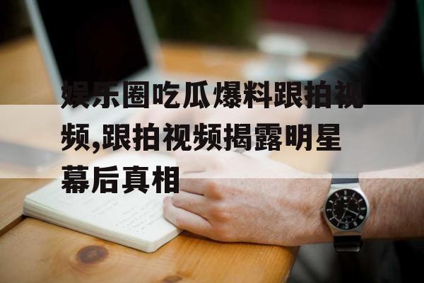 娱乐圈吃瓜爆料跟拍视频,跟拍视频揭露明星幕后真相