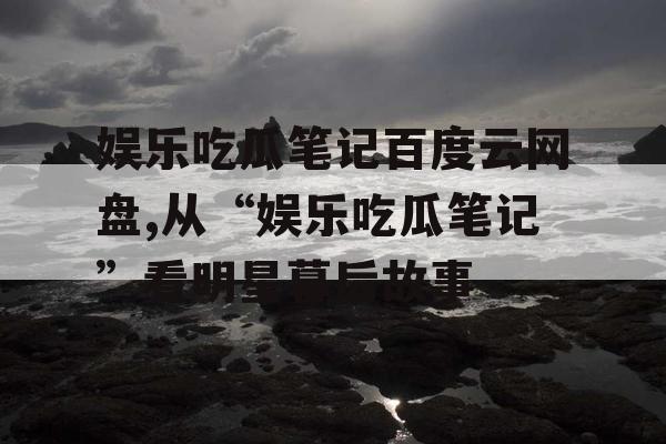 娱乐吃瓜笔记百度云网盘,从“娱乐吃瓜笔记”看明星幕后故事
