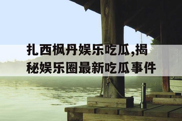 扎西枫丹娱乐吃瓜,揭秘娱乐圈最新吃瓜事件