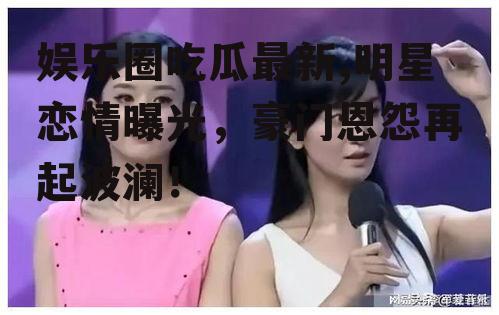 娱乐圈吃瓜最新,明星恋情曝光，豪门恩怨再起波澜！