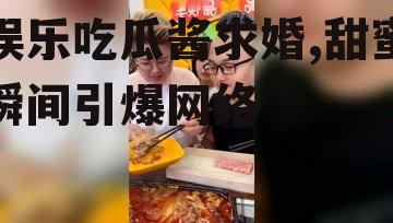 娱乐吃瓜酱求婚,甜蜜瞬间引爆网络