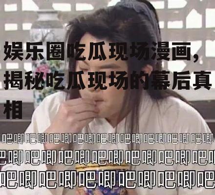 娱乐圈吃瓜现场漫画,揭秘吃瓜现场的幕后真相