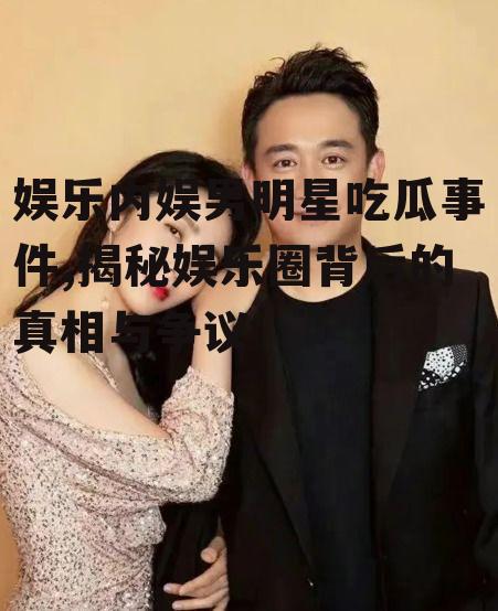 娱乐内娱男明星吃瓜事件,揭秘娱乐圈背后的真相与争议