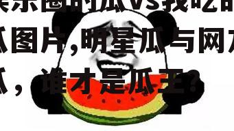 娱乐圈的瓜vs我吃的瓜图片,明星瓜与网友瓜，谁才是瓜王？
