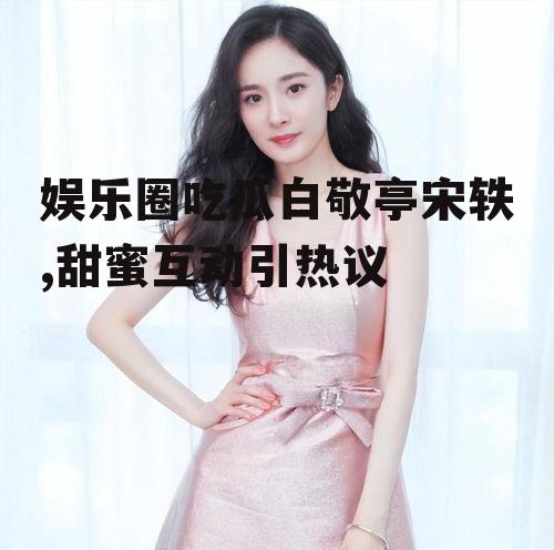 娱乐圈吃瓜白敬亭宋轶,甜蜜互动引热议