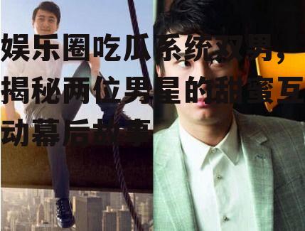 娱乐圈吃瓜系统双男,揭秘两位男星的甜蜜互动幕后故事