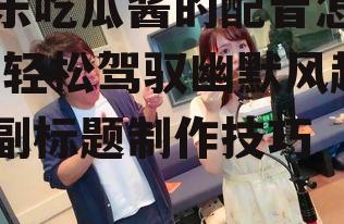 娱乐吃瓜酱的配音怎么弄,轻松驾驭幽默风趣的副标题制作技巧