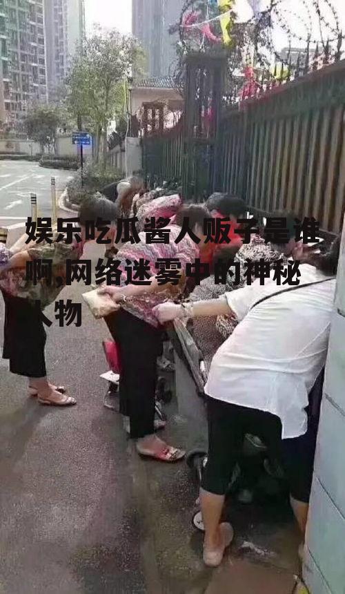 娱乐吃瓜酱人贩子是谁啊,网络迷雾中的神秘人物