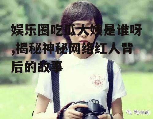 娱乐圈吃瓜大姨是谁呀,揭秘神秘网络红人背后的故事